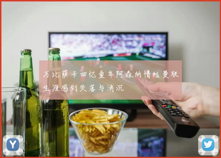 万比萨卡回忆童年阿森纳情结曼联生涯感到失落与消沉