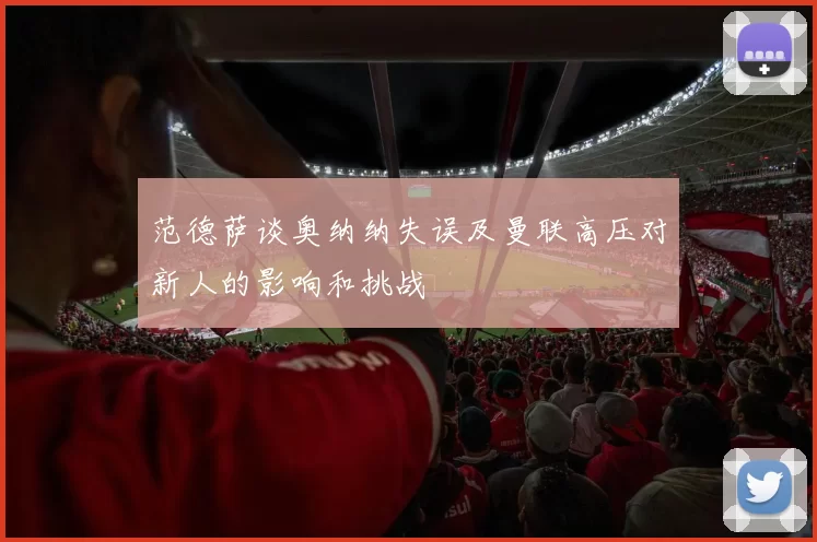 范德萨谈奥纳纳失误及曼联高压对新人的影响和挑战