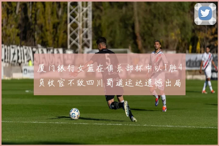厦门银行女篮在俱乐部杯中以1胜4负收官不敌四川蜀道运达遗憾出局