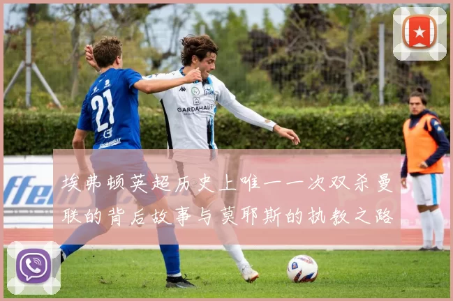 埃弗顿英超历史上唯一一次双杀曼联的背后故事与莫耶斯的执教之路