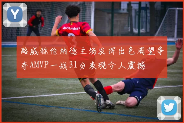 路威称伦纳德主场发挥出色渴望争夺AMVP一战31分表现令人震撼