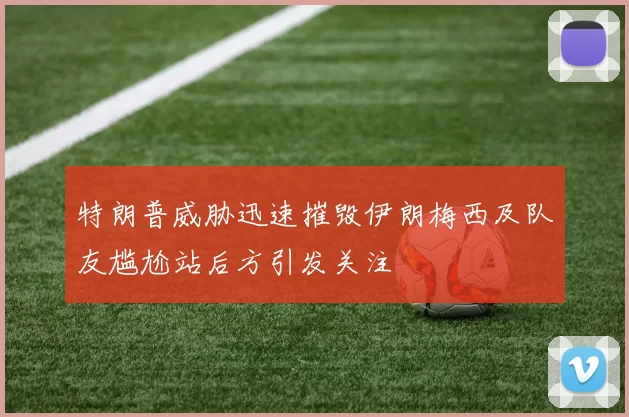特朗普威胁迅速摧毁伊朗梅西及队友尴尬站后方引发关注