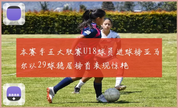 本赛季五大联赛U18球员进球榜亚马尔以29球稳居榜首表现惊艳