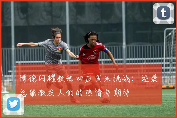 博德闪耀教练回应国米挑战：逆袭总能激发人们的热情与期待
