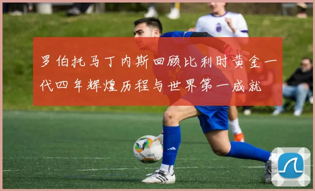罗伯托马丁内斯回顾比利时黄金一代四年辉煌历程与世界第一成就