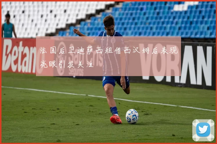 法国后卫迪萨西租借西汉姆后表现亮眼引发关注