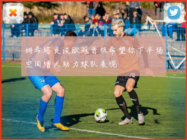 姆希塔良谈欧冠晋级希望称下半场空间增大助力球队表现