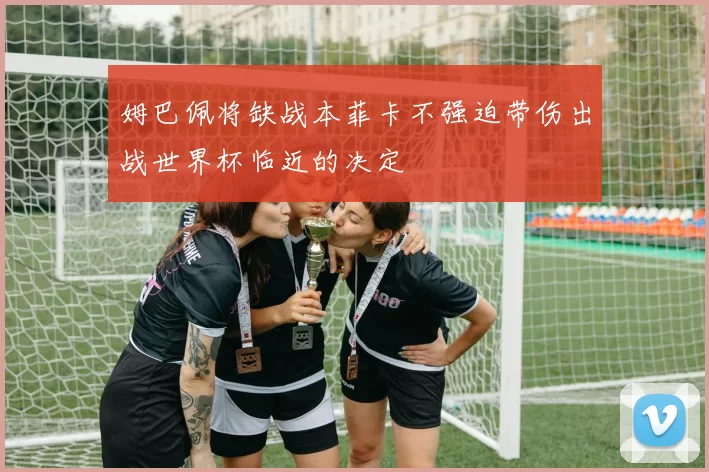 姆巴佩将缺战本菲卡不强迫带伤出战世界杯临近的决定