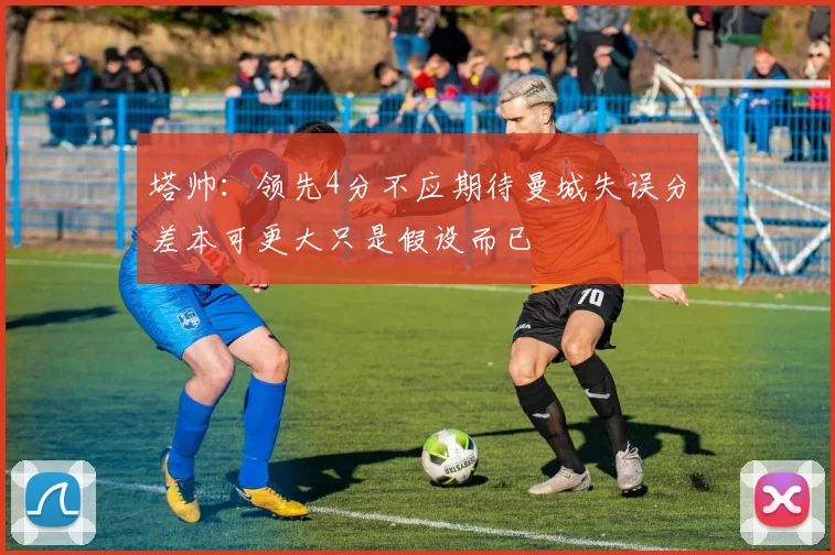 塔帅：领先4分不应期待曼城失误分差本可更大只是假设而已