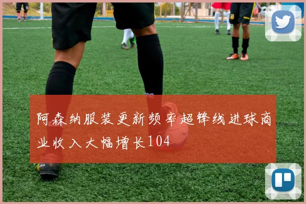 阿森纳服装更新频率超锋线进球商业收入大幅增长104
