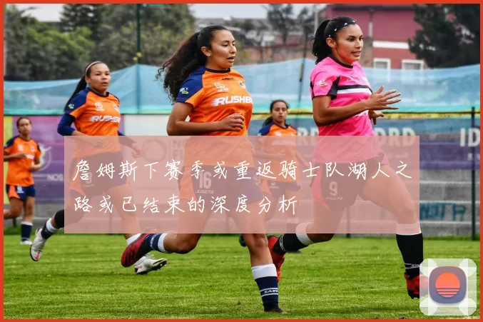 詹姆斯下赛季或重返骑士队湖人之路或已结束的深度分析