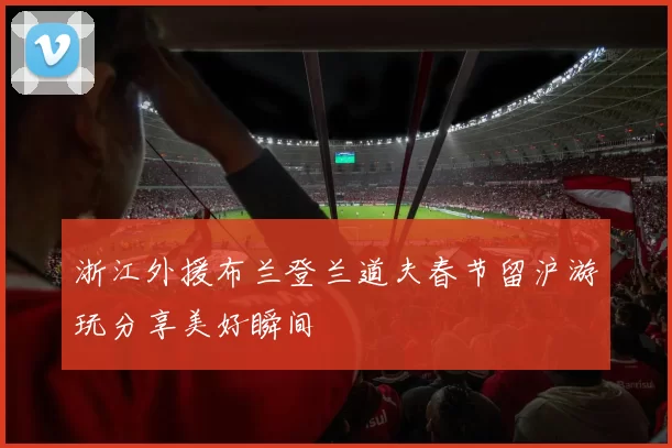 浙江外援布兰登兰道夫春节留沪游玩分享美好瞬间