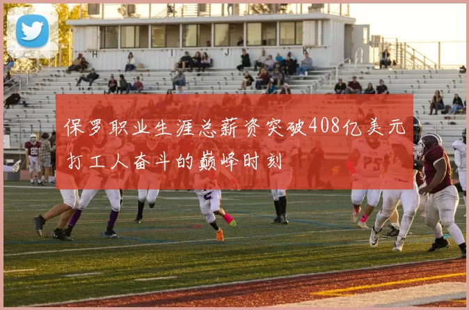 保罗职业生涯总薪资突破408亿美元打工人奋斗的巅峰时刻
