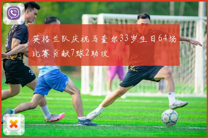 英格兰队庆祝马奎尔33岁生日64场比赛贡献7球2助攻