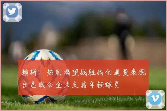 赖斯：热刺渴望战胜我们道曼表现出色我会全力支持年轻球员