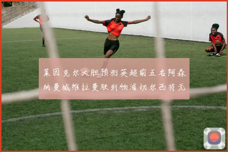 莱因克尔大胆预测英超前五名阿森纳曼城维拉曼联利物浦切尔西将无缘欧战