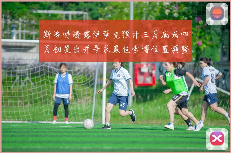 斯洛特透露伊萨克预计三月底或四月初复出并寻求最佳索博位置调整方案