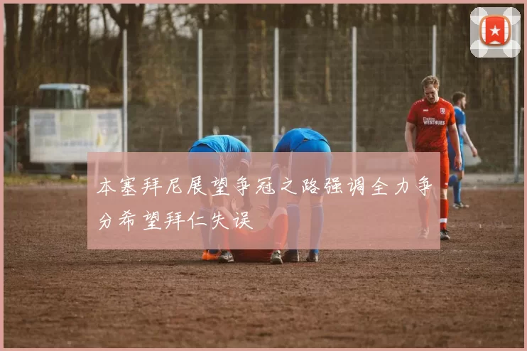 本塞拜尼展望争冠之路强调全力争分希望拜仁失误