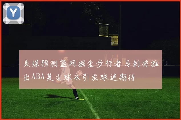 美媒预测篮网掘金步行者马刺将推出ABA复古球衣引发球迷期待
