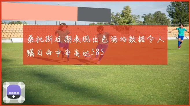 桑托斯近期表现出色场均数据令人瞩目命中率高达585