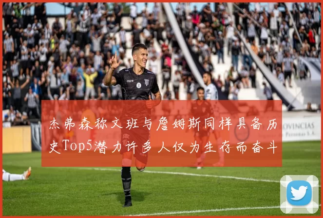 杰弗森称文班与詹姆斯同样具备历史Top5潜力许多人仅为生存而奋斗